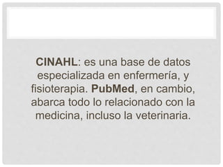 CINAHL: es una base de datos
especializada en enfermería, y
fisioterapia. PubMed, en cambio,
abarca todo lo relacionado con la
medicina, incluso la veterinaria.
 