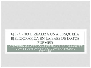 EJERCICIO 1: REALIZA UNA BÚSQUEDA
BIBLIOGRÁFICA EN LA BASE DE DATOS
PUBMED
“ATENCIÓN DOMICILIARIA EN SALUD EN PACIENTES
CON ESQUIZOFRENIA O CON TRASTORNO
BIPOLAR”
 