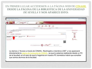 EN PRIMER LUGAR ACCEDEMOS A LA PÁGINA WEB DE CINAHL
DESDE LA PÁGINA DE LA BIBLIOTECA DE LA UNIVERSIDAD
DE SEVILLA Y NOS APARECE ESTO:
Le damos a “Acceso a través de CINAHL. Restringido a miembros USE” y nos aparecerá
directamente la página de búsqueda de CINAHL, ya que lo estamos realizando desde un PC
de la facultad; en el caso de que lo hagamos en nuestro PC doméstico habrá que acreditar
que somos alumnos de la facultad.
 