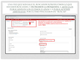 UNA VEZ QUE NOS SALE EL BUSCADOR INTRODUCIMOS LO QUE
ESTAMOS BUSCANDO, Y FILTRAMOS LA BÚSQUEDA A ARTÍCULOS
PUBLICADOS EN LOS ÚLTIMOS 15 AÑOS Y A PUBLICACIONES
ARBITRADAS. POR ÚLTIMO PINCHAMOS EN “BUSCAR”.
Hay que tener en cuenta que lo que escribimos en la “cajetillas de
búsqueda” se considera que va entre paréntesis.
Al igual que en PubMed, podemos buscar los términos en el
tesauro “DeCs”.
 