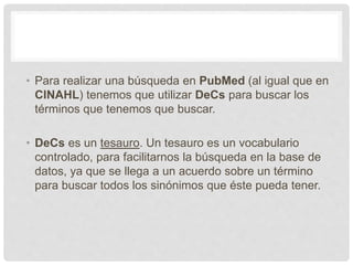 • Para realizar una búsqueda en PubMed (al igual que en
CINAHL) tenemos que utilizar DeCs para buscar los
términos que tenemos que buscar.
• DeCs es un tesauro. Un tesauro es un vocabulario
controlado, para facilitarnos la búsqueda en la base de
datos, ya que se llega a un acuerdo sobre un término
para buscar todos los sinónimos que éste pueda tener.
 