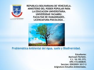 Problemática Ambiental del Agua, suelo y Biodiversidad.
REPUBLICA BOLIVARIANA DE VENEZUELA.
MINISTERIO DEL PODER POPULAR PARA
LA EDUCACION UNIVERSITARIA.
UNIVERSIDAD YACAMBU.
FACULTAD DE HUMANIDADES.
LICENCIATURA PSICOLOGIA .
Estudiante:
Maricoeli Perfetti.
C.I. 18.193.372.
HPS-172-00084V.
Seccion: ED02DOV 2017-3
Asignatura Estudios Ambientales.
 