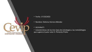 • Fecha: 17/10/2022
• Nombre: Etelvina Herrera Méndez
• Actividad 3
• Características de los tres tipos de estrategias y las metodologías
que sugiere el autor Julio H. Pimienta Prieto.
 
