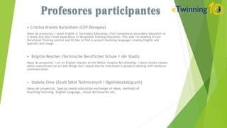 • Cristina Aranda Barandiain (CEP Donapea)
Ideas de proyectos: I teach English in Secondary Education, from compulsory secondary education to
A levels and also I have experience in Vocational Training Education. This year I'm working in two
Vocational Training centres and I'd like to find a project involving languages (mainly English and
Spanish) and image
• Brigitte Rescher (Technische Berufliches Schule 1 der Stadt)
Ideas de proyectos: I am an English teacher at the Walter-Gropius-Berufskolleg. I teach mostly classes
which concentrate on art and design but I would also be interested in projects dealing with media or
communication.
• Izabela Zima (Zesół Szkół Technicznych i Ogólnokształcących)
Ideas de proyectos: Special needs education,exchange of ideas, methods of
teaching/learning. English language, visual dictionaries etc.
 