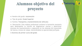 ● Nombre del grado: Automoción
● Tipo de grado: Grado Superior
● Familia: Transporte y mantenimiento de vehículos
● Descripción: Este módulo profesional contiene la formación necesaria
para desempeñar la función de diagnosticar averías y determinar
procesos de mantenimiento y reparación en los sistemas de transmisión
de fuerza y trenes de rodaje, devolviéndoles la operatividad prefijada.
● Alumnos de primer curos del grado
 