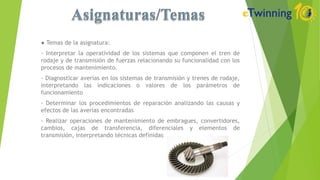● Temas de la asignatura:
- Interpretar la operatividad de los sistemas que componen el tren de
rodaje y de transmisión de fuerzas relacionando su funcionalidad con los
procesos de mantenimiento.
- Diagnosticar averías en los sistemas de transmisión y trenes de rodaje,
interpretando las indicaciones o valores de los parámetros de
funcionamiento
- Determinar los procedimientos de reparación analizando las causas y
efectos de las averías encontradas
- Realizar operaciones de mantenimiento de embragues, convertidores,
cambios, cajas de transferencia, diferenciales y elementos de
transmisión, interpretando técnicas definidas
 