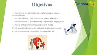1. Experiencia con aprendizajes colaborativos de equipos
internacionales
2. Incorporación de conocimientos de diseño mecánico
3. Introducción en la planificación y seguimiento de proyectos
4. Mejora de la primera lengua extranjera: Inglés
5. Introducción al manejo de software de diseño mecánico.
6. Inicio en el uso de dispositivos de impresión 3D
 