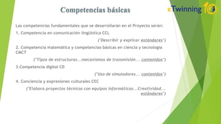 Las competencias fundamentales que se desarrollarán en el Proyecto serán:
1. Competencia en comunicación lingüística CCL
("Describir y explicar estándares")
2. Competencia matemática y competencias básicas en ciencia y tecnología
CMCT
("Tipos de estructuras...mecanismos de transmisión... contenidos")
3.Competencia digital CD
("Uso de simuladores... contenidos")
4. Conciencia y expresiones culturales CEC
("Elabora proyectos técnicos con equipos informáticos...Creatividad...
estándares")
 