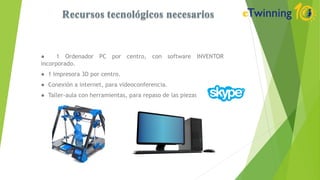 ● 1 Ordenador PC por centro, con software INVENTOR
incorporado.
● 1 Impresora 3D por centro.
● Conexión a internet, para videoconferencia.
● Taller-aula con herramientas, para repaso de las piezas.
 