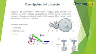 Proyecto de colaboración internacional europeo, para estudiar tres
sistemas mecánicos básicos, comprender su funcionamiento y desarrollar
maquetas didácticas mediante técnicas de impresión 3D, a compartir con
el resto de centros participantes.
Sistemas a estudiar:
1.Engranajes
2.Biela-Manivela
3.Levas
 