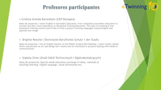 • Cristina Aranda Barandiain (CEP Donapea)
Ideas de proyectos: I teach English in Secondary Education, from compulsory secondary education to
A levels and also I have experience in Vocational Training Education. This year I'm working in two
Vocational Training centres and I'd like to find a project involving languages (mainly English and
Spanish) and image
• Brigitte Rescher (Technische Berufliches Schule 1 der Stadt)
Ideas de proyectos: I am an English teacher at the Walter-Gropius-Berufskolleg. I teach mostly classes
which concentrate on art and design but I would also be interested in projects dealing with media or
communication.
• Izabela Zima (Zesół Szkół Technicznych i Ogólnokształcących)
Ideas de proyectos: Special needs education,exchange of ideas, methods of
teaching/learning. English language, visual dictionaries etc.
 