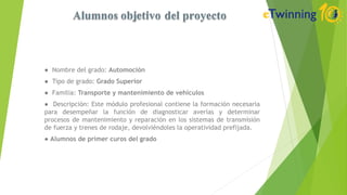 ● Nombre del grado: Automoción
● Tipo de grado: Grado Superior
● Familia: Transporte y mantenimiento de vehículos
● Descripción: Este módulo profesional contiene la formación necesaria
para desempeñar la función de diagnosticar averías y determinar
procesos de mantenimiento y reparación en los sistemas de transmisión
de fuerza y trenes de rodaje, devolviéndoles la operatividad prefijada.
● Alumnos de primer curos del grado
 