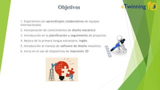 1. Experiencia con aprendizajes colaborativos de equipos
internacionales
2. Incorporación de conocimientos de diseño mecánico
3. Introducción en la planificación y seguimiento de proyectos
4. Mejora de la primera lengua extranjera: Inglés
5. Introducción al manejo de software de diseño mecánico.
6. Inicio en el uso de dispositivos de impresión 3D
 