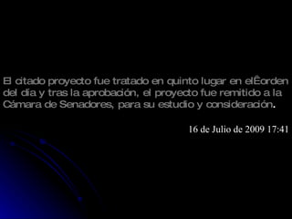 El citado proyecto fue tratado en quinto lugar en el  orden del día y tras la aprobación, el proyecto fue remitido a la Cámara de Senadores, para su estudio y consideración . 16 de Julio de 2009 17:41 