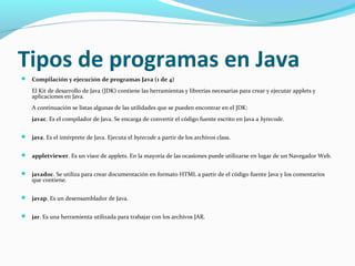 Tipos de programas en Java
 Compilación y ejecución de programas Java (1 de 4)

El Kit de desarrollo de Java (JDK) contiene las herramientas y librerías necesarias para crear y ejecutar applets y
aplicaciones en Java.
A continuación se listas algunas de las utilidades que se pueden encontrar en el JDK:
javac. Es el compilador de Java. Se encarga de convertir el código fuente escrito en Java a bytecode.
 java. Es el intérprete de Java. Ejecuta el bytecode a partir de los archivos class.
 appletviewer. Es un visor de applets. En la mayoría de las ocasiones puede utilizarse en lugar de un Navegador Web.
 javadoc. Se utiliza para crear documentación en formato HTML a partir de el código fuente Java y los comentarios

que contiene.

 javap. Es un desensamblador de Java.
 jar. Es una herramienta utilizada para trabajar con los archivos JAR.

 