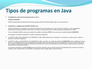 Tipos de programas en Java


Compilación y ejecución de programas Java (2 de 4)
Obtención del JDK
El JDK se puede obtener directamente de forma gratuita del sitio Web de JavaSoft, http://www.javasoft.com/ .



Instalación y configuración del JDK (Windows 9x)
El JDK normalmente se distribuye en archivos de instalación auto-extraibles, por lo que al momento de llevar a cabo la instalación,
básicamente se tiene que indicar el directorio en el cual se colocarán los archivos y directorios que se distribuyen en el JDK.
Una vez instalado el JDK se tiene que actualizar la variable de ambiente PATH y crear una nueva variable llamada CLASSPATH.
Por ejemplo, si el JDK fue instalado en C:jdk1.1.8, hacemos lo siguiente:



set PATH=C:jdk1.1.8bin;%PATH% set CLASSPATH=C:jdk1.1.8libclasses.zip;. Por ejemplo, si se instaló una versión de Java 2 (JDK 1.2 o
posterior), hacemos lo siguiente:



set PATH=C:jdk1.2.2bin;%PATH% set CLASSPATH=C:jdk1.2.2jrelib;. La variable de ambiente CLASSPATH le dice a la Máquina Virtual
de Java y otras aplicaciones de Java en donde buscar las clases que se necesitan para ejecutar un programa, tal como el archivo classes.zip,
que contiene una librería de clases que conforma el API de Java. En Java 2 por lo general, no existe el archivo classes.zip por lo que sólo se
hace referencia al directorio jrelib.
Es necesario actualizar la variable PATH para que el sistema operativo sepa en donde encontrar los programas que se ejecutan cuando se
trabaja con Java ,básicamente el compilador y el intérprete de Java, javac y java, respectivamente.

 