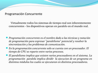 Programación Concurrente
Virtualmente todos los sistemas de tiempo-real son inherentemente
concurrentes - los dispositivos operan en paralelo en el mundo real.

 Programación concurrente es el nombre dado a las técnicas y notación

de programación para expresar "paralelismo" potencial y resolver la
sincronización y los problemas de comunicación.
 En la programación concurrente solo se cuenta con un procesador. El
tiempo de CPU se reparte entre varios procesos.
 El paralelismo implica que existen varios procesadores en el sistema. La
programación paralela implica dividir la ejecucion de un programa en
distintos módulos los cuales se ejecutaran en distintos procesadores.

 