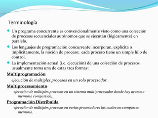 Terminología
 Un programa concurrente es convencionalmente visto como una colección

de procesos secuenciales autónomos que se ejecutan (lógicamente) en
paralelo.
 Los lenguajes de programación concurrente incorporan, explícita o
implícitamente, la noción de proceso; cada proceso tiene un simple hilo de
control.
 La implementación actual (i.e. ejecución) de una colección de procesos
usualmente toma una de estas tres formas:
Multiprogramación
ejecución de múltiples procesos en un solo procesador.
Multiprocesamiento
ejecución de múltiples procesos en un sistema multiprocesador donde hay acceso a
memoria compartida.

Programación Distribuida
ejecución de múltiples procesos en varios procesadores los cuales no comparten
memoria.

 