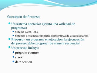 Concepto de Proceso
Un sistema operativo ejecuta una variedad de

programas:

 Sistema Batch: jobs
 Sistemas de tiempo compartido: programas de usuario o tareas

Proceso - un programa en ejecución; la ejecucución

del proceso debe progresar de manera secuencial.
Un proceso incluye:
program counter
stack
data section

 