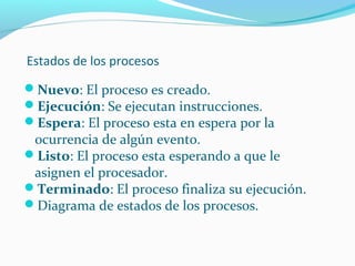 Estados de los procesos
Nuevo: El proceso es creado.
Ejecución: Se ejecutan instrucciones.
Espera: El proceso esta en espera por la

ocurrencia de algún evento.
Listo: El proceso esta esperando a que le
asignen el procesador.
Terminado: El proceso finaliza su ejecución.
Diagrama de estados de los procesos.

 