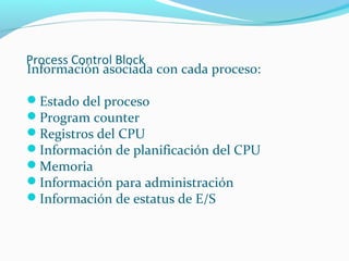 Process Control Block
Información asociada con cada proceso:
Estado del proceso
Program counter
Registros del CPU
Información de planificación del CPU
Memoria
Información para administración
Información de estatus de E/S

 