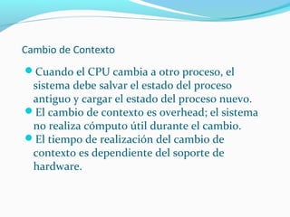 Cambio de Contexto
Cuando el CPU cambia a otro proceso, el

sistema debe salvar el estado del proceso
antiguo y cargar el estado del proceso nuevo.
El cambio de contexto es overhead; el sistema
no realiza cómputo útil durante el cambio.
El tiempo de realización del cambio de
contexto es dependiente del soporte de
hardware.

 