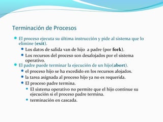 Terminación de Procesos
 El proceso ejecuta su última instrucción y pide al sistema que lo

elimine (exit).
 Los datos de salida van de hijo a padre (por fork).
 Los recursos del proceso son desalojados por el sistema
operativo.
 El padre puede terminar la ejecución de un hijo(abort).
 el proceso hijo se ha excedido en los recursos alojados.
 la tarea asignada al proceso hijo ya no es requerida.
 El proceso padre termina.
 El sistema operativo no permite que el hijo continue su
ejecución si el proceso padre termina.
 terminación en cascada.

 