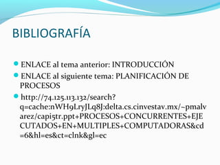 BIBLIOGRAFÍA
ENLACE al tema anterior: INTRODUCCIÓN
ENLACE al siguiente tema: PLANIFICACIÓN DE

PROCESOS
http://74.125.113.132/search?
q=cache:nWH9LryJLq8J:delta.cs.cinvestav.mx/~pmalv
arez/capi5tr.ppt+PROCESOS+CONCURRENTES+EJE
CUTADOS+EN+MULTIPLES+COMPUTADORAS&cd
=6&hl=es&ct=clnk&gl=ec

 