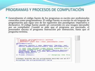 PROGRAMAS Y PROCESOS DE COMPUTACIÓN
 Generalmente el código fuente de los programas es escrito por profesionales

conocidos como programadores. El código fuente es escrito en un lenguaje de
programación que sigue uno de los siguientes dos paradigmas: imperativo o
declarativo. El código fuente puede ser convertido en una imagen ejecutable
por un compilador. Cuando se pide que el programa sea ejecutado, el
procesador ejecuta el programa instrucción por instrucción, hasta que el
programa termina.

 