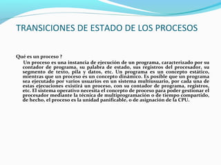 TRANSICIONES DE ESTADO DE LOS PROCESOS
Qué es un proceso ?
Un proceso es una instancia de ejecución de un programa, caracterizado por su
contador de programa, su palabra de estado, sus registros del procesador, su
segmento de texto, pila y datos, etc. Un programa es un concepto estático,
mientras que un proceso es un concepto dinámico. Es posible que un programa
sea ejecutado por varios usuarios en un sistema multiusuario, por cada una de
estas ejecuciones existirá un proceso, con su contador de programa, registros,
etc. El sistema operativo necesita el concepto de proceso para poder gestionar el
procesador mediante la técnica de multiprogramación o de tiempo compartido,
de hecho, el proceso es la unidad panificable, o de asignación de la CPU.

 