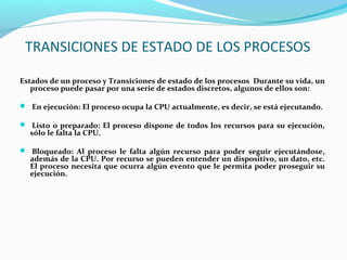 TRANSICIONES DE ESTADO DE LOS PROCESOS
Estados de un proceso y Transiciones de estado de los procesos Durante su vida, un
proceso puede pasar por una serie de estados discretos, algunos de ellos son:
 En ejecución: El proceso ocupa la CPU actualmente, es decir, se está ejecutando.
 Listo o preparado: El proceso dispone de todos los recursos para su ejecución,

sólo le falta la CPU.

 Bloqueado: Al proceso le falta algún recurso para poder seguir ejecutándose,

además de la CPU. Por recurso se pueden entender un dispositivo, un dato, etc.
El proceso necesita que ocurra algún evento que le permita poder proseguir su
ejecución.

 