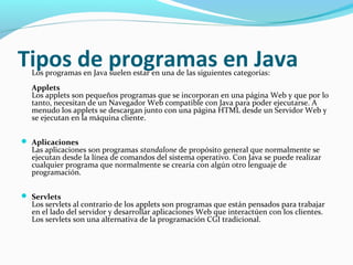 Tipos de programas en Java
Los programas en Java suelen estar en una de las siguientes categorías:

Applets
Los applets son pequeños programas que se incorporan en una página Web y que por lo
tanto, necesitan de un Navegador Web compatible con Java para poder ejecutarse. A
menudo los applets se descargan junto con una página HTML desde un Servidor Web y
se ejecutan en la máquina cliente.
 Aplicaciones

Las aplicaciones son programas standalone de propósito general que normalmente se
ejecutan desde la línea de comandos del sistema operativo. Con Java se puede realizar
cualquier programa que normalmente se crearía con algún otro lenguaje de
programación.

 Servlets

Los servlets al contrario de los applets son programas que están pensados para trabajar
en el lado del servidor y desarrollar aplicaciones Web que interactúen con los clientes.
Los servlets son una alternativa de la programación CGI tradicional.

 
