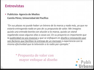 Entrevistas
 Publicista- Agencia de Medios
  Camila Pérez; Universidad del Pacífico

  “En sus plazas no puede haber un letrero de la marca y nada más, ya que no
  estaría entregando nada en pos de su propuesta de valor. Me imagino
  quizás una entrada bonita con alusión a la marca, quizás un stand
  regalando cosas algunos días o cosas así. En su proyecto es importante que
  la publicidad no sea invasiva y que se enfoquen en diseño e innovación que
  son factores que facilitan la entrega de un mensaje o experiencia con la
  misma efectividad que la televisión o la radio por ejemplo.”



         * Propuesta de valor con
            mayor enfoque al diseño
 