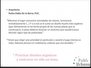  Arquitecto
  Pedro Pablo De la Barra; PUC.

“Mientras el lugar concentre actividades de interés, funcionará
 inmediatamente (…) Y si a eso se le suma un diseño mucho más orgánico
 (que últimamente se ha hecho propio de las nuevas plazas que se
 construyen), la plaza debería alcanzar un atractivo que ayudaría para
 difundir algún tipo de publicidad.”

“Tienen que elegir una actividad en particular y sacarle el jugo (menos es
  más). Además piensen en mobiliarios urbanos que sea durables. “



      * Priorizar diseños orgánicos
         y centrarse en sólo un tema.
 