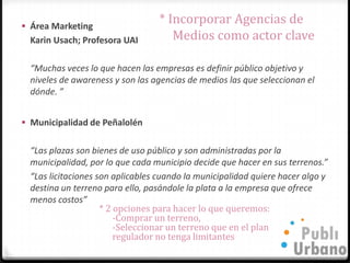  Área Marketing
                                  * Incorporar Agencias de
  Karin Usach; Profesora UAI         Medios como actor clave

  “Muchas veces lo que hacen las empresas es definir público objetivo y
  niveles de awareness y son las agencias de medios las que seleccionan el
  dónde. ”


 Municipalidad de Peñalolén


  “Las plazas son bienes de uso público y son administradas por la
  municipalidad, por lo que cada municipio decide que hacer en sus terrenos.”
  “Las licitaciones son aplicables cuando la municipalidad quiere hacer algo y
  destina un terreno para ello, pasándole la plata a la empresa que ofrece
  menos costos”
                     * 2 opciones para hacer lo que queremos:
                         -Comprar un terreno,
                         -Seleccionar un terreno que en el plan
                         regulador no tenga limitantes
 