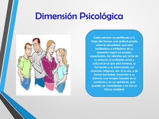 Dimensión Psicológica
Cada persona va perfilando a lo
largo del tiempo una actitud propia
sobre la sexualidad, que será
facilitadora o inhibidora de su
expresión según sus propias
experiencias, las referidas por otras de
su entorno, el ambiente social y
cultural en el que está inmersa, su
formación y su información, sus
creencias religiosas, etc. A la vez, y de
forma inevitable, transmite a su
entorno una imagen basada en su
conducta y en sus opiniones, que
pueden ser coincidentes o no con su
íntima realidad.
 