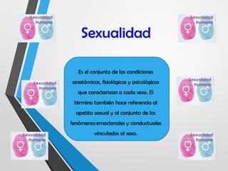 Sexualidad
Es el conjunto de las condiciones
anatómicas, fisiológicas y psicológicas
que caracterizan a cada sexo. El
término también hace referencia al
apetito sexual y al conjunto de los
fenómenos emocionales y conductuales
vinculados al sexo.
 