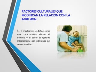 FACTORES CULTURALES QUE
MODIFICAN LA RELACIÓN CON LA
AGRESION:
1.- El machismo: se define como
una característica donde el
dominio y el poder es ejercido
íntegramente por individuos del
sexo masculino.
 