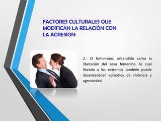 FACTORES CULTURALES QUE
MODIFICAN LA RELACIÓN CON
LA AGRESION:
2.- El feminismo: entendido como la
liberación del sexo femenino, lo cual
llevado a los extremos también puede
desencadenar episodios de violencia y
agresividad.
 