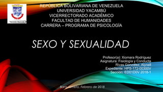 SEXO Y SEXUALIDAD
REPÚBLICA BOLIVARIANA DE VENEZUELA
UNIVERSIDAD YACAMBÚ
VICERRECTORADO ACADÉMICO
FACULTAD DE HUMANIDADES
CARRERA – PROGRAMA DE PSICOLOGÍA
Profesor(a): Xiomara Rodríguez
Asignatura: Fisiología y Conducta
Rivas González, Alynell
Expediente: HPS-172-00300V
Sección: ED01D0V 2018-1
Barquisimeto, Febrero de 2018
 