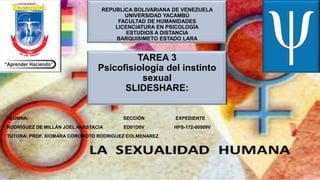 REPUBLICA BOLIVARIANA DE VENEZUELA
UNIVERSIDAD YACAMBÚ
FACULTAD DE HUMANIDADES
LICENCIATURA EN PSICOLOGÍA
ESTUDIOS A DISTANCIA
BARQUISIMETO ESTADO LARA
TAREA 3
Psicofisiología del instinto
sexual
SLIDESHARE:
ALUMNA: SECCIÓN EXPEDIENTE
RODRÍGUEZ DE MILLÁN JOEL ANASTACIA ED01D0V HPS-172-00009V
TUTORA: PROF. XIOMARA COROMOTO RODRIGUEZ COLMENAREZ
 
