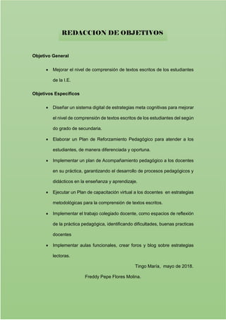 Objetivo General
 Mejorar el nivel de comprensión de textos escritos de los estudiantes
de la I.E.
Objetivos Específicos
 Diseñar un sistema digital de estrategias meta cognitivas para mejorar
el nivel de comprensión de textos escritos de los estudiantes del según
do grado de secundaria.
 Elaborar un Plan de Reforzamiento Pedagógico para atender a los
estudiantes, de manera diferenciada y oportuna.
 Implementar un plan de Acompañamiento pedagógico a los docentes
en su práctica, garantizando el desarrollo de procesos pedagógicos y
didácticos en la enseñanza y aprendizaje.
 Ejecutar un Plan de capacitación virtual a los docentes en estrategias
metodológicas para la comprensión de textos escritos.
 Implementar el trabajo colegiado docente, como espacios de reflexión
de la práctica pedagógica, identificando dificultades, buenas practicas
docentes
 Implementar aulas funcionales, crear foros y blog sobre estrategias
lectoras.
Tingo María, mayo de 2018.
Freddy Pepe Flores Molina.
REDACCION DE OBJETIVOS
 