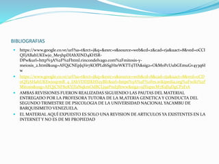 BIBLIOGRAFIAS
 https://www.google.co.ve/url?sa=t&rct=j&q=&esrc=s&source=web&cd=2&cad=rja&uact=8&ved=0CCI
QFjABahUKEwjo_Me5hpDIAhXIND4KHSR-
DPw&url=http%3A%2F%2Fhtml.rincondelvago.com%2Fmitosis-y-
meiosis_2.html&usg=AFQjCNEpJqVe7KOfPLd6SgHteWKTT1jTfA&sig2=OkM0PcUubGEmuGv4y3q6I
w
 https://www.google.co.ve/url?sa=t&rct=j&q=&esrc=s&source=web&cd=8&cad=rja&uact=8&ved=0CD
oQFjAHahUKEwjoqrmB_4_IAhVDDJIKHS2yBfc&url=https%3A%2F%2Fes.wikipedia.org%2Fwiki%2F
Mitosis&usg=AFQjCNF80KYjYaNqkmOdBCLj9aPnd3Brww&sig2=uJYupzcM7KsJl9DgCP2F1A
 AMBAS REVISIONES FUERON REALIZADAS SIGUIENDO LAS PAUTAS DEL MATERIAL
ENTREGADO POR LA PROFESORA TUTORA DE LA M,ATERIA GENETICA Y CONDUCTA DEL
SEGUNDO TRIMESTRE DE PSICOLOGIA DE LA UNIVERSIDAD NACIONAL YACAMBU DE
BARQUISIMETO VENEZUELA.
 EL MATERIAL AQUÍ EXPUESTO ES SOLO UNA REVISION DE ARTICULOS YA EXISTENTES EN LA
INTERNET Y NO ES DE MI PROPIEDAD
 