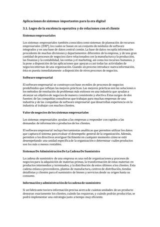 Aplicaciones de sistemas importantes para la era digital
3.1. Logro de la excelencia operativa y de relaciones con el cliente
Sistemasempresariales
Los sistemas empresariales también conocidoscomo sistemas de planeación de recursos
empresariales (ERP),los cuales se basan en un conjunto de módulos de software
integrados y en una base de datos central común. La base de datos recopila información
procedente de muchas divisiones y departamentos diferentes de la empresa, y de una gran
cantidad de procesos de negocios clave relacionados con la manufactura y la producción,
las finanzas y la contabilidad, las ventas y el marketing, así como los recursos humanos, y
la pone a disposición de las aplicaciones que apoyan a casi todas las actividades de
negocios internas de una organización. Cuando un proceso introduce nueva información,
ésta es puesta inmediatamente a disposición de otros procesos de negocios.
Softwareempresarial
El softwareempresarial se construyecon base en miles de procesos de negocios
predefinidos que reflejan las mejores prácticas. Las mejores prácticas son las soluciones o
los métodos de resolución de problemas más exitosos en una industria que ayudan a
alcanzar un objetivode negocios de manera consistente y efectiva.Estas surgen de dos
fuentes: de las compañías consultoras que trabajan para muchas empresas de una
industria y de las compañías de software empresarial que desarrollan experiencia en la
industria al trabajar con muchos clientes.
Valordenegociosdelossistemasempresariales
Los sistemas empresariales ayudan a las empresas a responder con rapidez a las
demandas de información o productos de los clientes.
El softwareempresarial incluye herramientas analíticas que permiten utilizar los datos
que captura el sistema para evaluar el desempeño general de la organización. Además,
permiten a los directivos averiguar fácilmente en cualquier momento cómose está
desempeñando una unidad específicade la organización o determinar cuáles productos
son los más o menos rentables.
SistemasDeAdministraciónDeLaCadenaDeSuministro
La cadena de suministro de una empresa es una red de organizaciones y procesos de
negocios para la adquisición de materias primas, la transformación de estas materias en
productos intermedios y terminados, y la distribución de estos últimos a los clientes. Esta
cadena enlaza a proveedores, plantas de manufactura, centros de distribución, tiendas
detallistas y clientes para el suministro de bienes y servicios desde su origen hasta su
consumo.
Informaciónyadministracióndelacadenade suministro
Si un fabricante tuviera información precisa acercade cuántas unidades de un producto
desearan exactamente los clientes, cuándo las requieran, y cuándo podrán producirlas, se
podrá implementar una estrategia justo a tiempo muy eficiente.
 