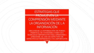 ESTRATEGIAS QUE
PROMUEVEN LA
COMPRENSIÓN MEIDANTE
LAORGANIZACIÓN DE LA
INFORMACIÓN
ORGANIZAR LA INFORMACIÓN DE FORMA
PERSONAL SE CONSIDERA COMO UNA
HABILIDAD IMPORTANTE PARAAPRENDER A
APRENDER. EL USO DE ESTE TIPO DE
ESTRATEGIAS REPRESENTA UNA IMPORTANTE
LABOR
 