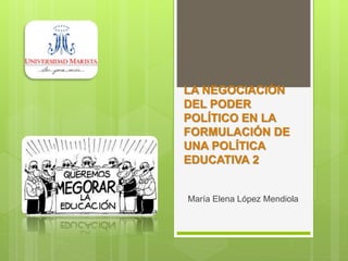LA NEGOCIACIÓN
DEL PODER
POLÍTICO EN LA
FORMULACIÓN DE
UNA POLÍTICA
EDUCATIVA 2
María Elena López Mendiola
 