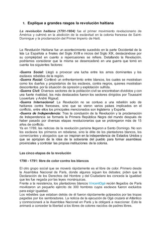 1. Explique a grandes rasgos la revolución haitiana
La revolución haitiana (1791-1804) fue el primer movimiento revolucionario de
América y culminó en la abolición de la esclavitud en la colonia francesa de Saint-
Domingue y la proclamación del Primer Imperio de Haití.
La Revolución Haitiana fue un acontecimiento sucedido en la parte Occidental de la
Isla La Española a finales del Siglo XVIII e inicios del Siglo XIX, destacándose por
su complejidad en cuanto a repercusiones se refiere. Detallando la Revolución,
podríamos considerar que la misma se desencadenó en una guerra que tomó en
cuenta los siguientes factores:
-Guerra Social: Llegó a provocar una lucha entre los amos dominantes y los
esclavos rebeldes de la región.
-Guerra Racial: Conllevó un enfrentamiento entre blancos, los cuales se mostraban
como los dueños y propietarios de los esclavos, contra negros, quienes mostraban
descontentos por la situación de opresión y explotación sufrida.
-Guerra Civil: Diversos sectores de la población civil se encontraban divididos y con
una fuerte rivalidad, los más destacados fueron los sectores dirigidos por Toussaint
Louverture y André Rigaud.
-Guerra Internacional: La Revolución no se contuvo a una rebelión solo de
haitianos contra franceses, sino que se vieron varios países implicados en el
conflicto, entre ellos los principales mencionados son Inglaterra y España.
-Guerra de Independencia: Tras la conclusión de la Revolución y la proclamación
de Independencia se formaría la Primera República Negra del mundo después de
haber pasado por diversas etapas revolucionarias que se prolongaron más de 15
años de conflicto.
Ya en 1789, las noticias de la revolución parisina llegaron a Santo Domingo. No son
los esclavos los primeros en rebelarse, sino la élite de los plantadores blancos, los
comerciantes y abogados que se inspiran en la independencia de Estados Unidos y
que se apropian de la idea de la soberanía del pueblo para formar asambleas
provinciales y controlar las propias instituciones de la colonia.
Las cinco etapas de la revolución
1790 - 1791: libre de color contra los blancos
El otro grupo social que se moverá rápidamente es el libre de color. Primero desde
la Asamblea Nacional de París, donde algunos siguen los debates; piden que la
Declaración de los Derechos del Hombre y del Ciudadano les conceda la igualdad
que les fue negada por las leyes monárquicas.
Frente a la resistencia, los plantadores blancos VincentOgé recién llegados de París
movilizaron un pequeño ejército de 300 hombres cuyos esclavos fueron excluidos
para exigir igualdad.
Los rebeldes que estaban detrás de él fueron rápidamente golpeados por las tropas
pagadas por los sembradores. La noticia de la ejecución de Ogé cruzará el Atlántico
y conmocionará a la Asamblea Nacional en París y la obligará a reaccionar. Esto la
animará a conceder la libertad a los libres de colores nacidos de padres libres.
 