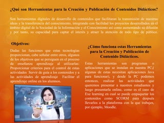 ¿Qué son Herramientas para la Creación y Publicación de Contenidos Didácticos?
Son herramientas digitales de desarrollo de contenidos que facilitaran la transmisión de nuestras
ideas y la transferencia del conocimiento, integrando con facilidad los proyectos desarrollados en el
ámbito digital de la Sociedad de la Información y el Conocimiento así como aumentando su difusión
y por tanto, su capacidad para captar el interés y atraer la atención de todo tipo de público.
Objetivos:
Dadas las funciones que estas tecnologías
proporcionan, cabe señalar entre otros, algunos
de los objetivos que se persiguen en el proceso
de enseñanza aprendizaje al utilizarlas:
Proporcionar criterios para el control de estas
actividades Servir de guía a los contenidos y a
las actividades de aprendizaje Facilitar el
aprendizaje online en los alumnos.
¿Cómo funciona estas Herramientas
para la Creación y Publicación de
Contenido Didácticos.
Estas herramientas son programas o
aplicaciones que se instalan en nuestra PC,(
algunas de estas necesitan aplicaciones Java
para funcionar), y desde la PC podemos
entonces, realizar las actividades que
queremos presentar a nuestros estudiantes y
luego presentarla online, como es el caso de
Exe learning en cual se puede empaquetar los
contenidos como SCORM para después
llevarlos a la plataforma con la que trabajes,
por ejemplo, Moodle.
 
