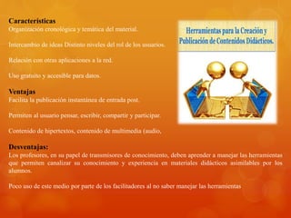 Características
Organización cronológica y temática del material.
Intercambio de ideas Distinto niveles del rol de los usuarios.
Relación con otras aplicaciones a la red.
Uso gratuito y accesible para datos.
Ventajas
Facilita la publicación instantánea de entrada post.
Permiten al usuario pensar, escribir, compartir y participar.
Contenido de hipertextos, contenido de multimedia (audio,
Desventajas:
Los profesores, en su papel de transmisores de conocimiento, deben aprender a manejar las herramientas
que permiten canalizar su conocimiento y experiencia en materiales didácticos asimilables por los
alumnos.
Poco uso de este medio por parte de los facilitadores al no saber manejar las herramientas
 
