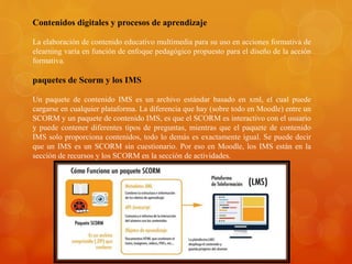 Contenidos digitales y procesos de aprendizaje
La elaboración de contenido educativo multimedia para su uso en acciones formativa de
elearning varía en función de enfoque pedagógico propuesto para el diseño de la acción
formativa.
paquetes de Scorm y los IMS
Un paquete de contenido IMS es un archivo estándar basado en xml, el cual puede
cargarse en cualquier plataforma. La diferencia que hay (sobre todo en Moodle) entre un
SCORM y un paquete de contenido IMS, es que el SCORM es interactivo con el usuario
y puede contener diferentes tipos de preguntas, mientras que el paquete de contenido
IMS solo proporciona contenidos, todo lo demás es exactamente igual. Se puede decir
que un IMS es un SCORM sin cuestionario. Por eso en Moodle, los IMS están en la
sección de recursos y los SCORM en la sección de actividades.
 